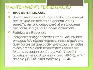 MANTENIMENT: FERTILITZACIÓ
     TIPUS DE FERTILITZANTS
     Un dels més comuns és el 15-15-15, molt emprat
      per tot tipus de plantes en general. No és
      específic per a la gespa però té un ús corrent
      per tindre una gepa en bones condicions.
     Fertilitzants nitrogenats
 1.   Inorgànics d’origen sintètic i urees. Són solubles
      en aigua i de ràpida resposta, s’han d’aplicar a
      dosis baixes perquè poden provocar cremades
      foliars, efectius amb temperatures baixes del
      terreny, es poden perdre per volatilització i
      acidifiquen el sòl. Alguns són: Urea (40-0-0), nitrat
      amònic (33-0-0), nitrat potàssic (13-0-44)
 