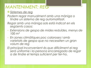 MANTENIMENT: REG
  Sistemes de reg
Podem regar manualment amb una màniga o
   tindre un sistema de reg automatitzat.
Regar amb una màniga sols està indicat en els
   següents casos:
- Extensions de gespa de mides reduïdes, menys de
   100 m²
- En zones climàtiques poc caloroses i amb
   varietats de gespa que no necessiten un gran
   volum de reg
El principal inconvenient és que difícilment el reg
   serà uniforme i la persona encarregada de regar
   a de tindre el temps suficient per fer-ho.
       
 