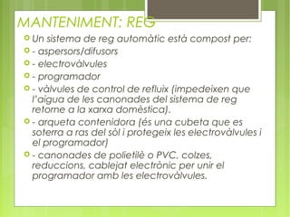 MANTENIMENT: REG
 Un sistema de reg automàtic està compost per:
 - aspersors/difusors
 - electrovàlvules
 - programador
 - vàlvules de control de refluix (impedeixen que
  l’aigua de les canonades del sistema de reg
  retorne a la xarxa domèstica).
 - arqueta contenidora (és una cubeta que es
  soterra a ras del sòl i protegeix les electrovàlvules i
  el programador)
 - canonades de polietilè o PVC, colzes,
  reduccions, cablejat electrònic per unir el
  programador amb les electrovàlvules.
 