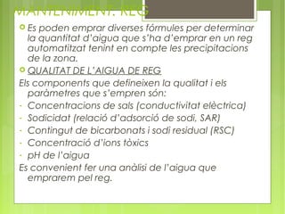 MANTENIMENT: REG
 Es poden emprar diverses fórmules per determinar
  la quantitat d’aigua que s’ha d’emprar en un reg
  automatitzat tenint en compte les precipitacions
  de la zona.
 QUALITAT DE L’AIGUA DE REG
Els components que defineixen la qualitat i els
  paràmetres que s’empren són:
- Concentracions de sals (conductivitat elèctrica)
- Sodicidat (relació d’adsorció de sodi, SAR)
- Contingut de bicarbonats i sodi residual (RSC)
- Concentració d’ions tòxics
- pH de l’aigua
Es convenient fer una anàlisi de l’aigua que
  emprarem pel reg.
 