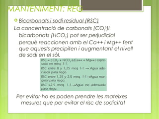 MANTENIMENT: REG
  Bicarbonats i sodi residual (RSC)
 La concentració de carbonats (CO32-)i
   bicarbonats (HCO3-) pot ser perjudicial
   perquè reaccionen amb el Ca++ i Mg++ fent
   que aquests precipiten i augmentant el nivell
   de sodi en el sòl.




 Per evitar-ho es poden prendre les mateixes
  mesures que per evitar el risc de sodicitat
 