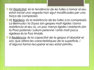    G) Elasticitat: és la tendència de les fulles a tornar al seu
    estat inicial una vegada han sigut modificades per una
    força de compressió.
   H) Rigidesa: és la resistència de les fulles a la compressió.
    La Bermuda i la Zoysa són gespes molt rígides i bona
    resistència al seu ús, un poc menys rígides i resistents són
    la Proa patensis i Lolium perenne i amb molt poca
    rigidesa és la Poa trivialis.
   I) Resiliència: és la capacitat de la gespa d’absorbir el
    xoc que altera les característiques de la superfície, i
    d’alguna forma recuperar el seu estat primitiu.
 
