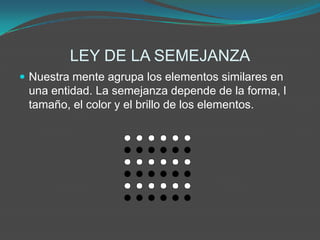 LEY DE LA SEMEJANZA
 Nuestra mente agrupa los elementos similares en
 una entidad. La semejanza depende de la forma, l
 tamaño, el color y el brillo de los elementos.
 