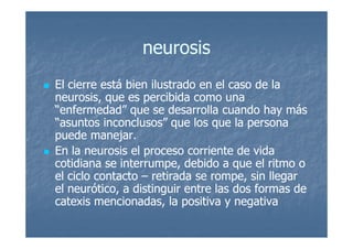 neurosis
El cierre está bien ilustrado en el caso de la
neurosis, que es percibida como una
“enfermedad” que se desarrolla cuando hay más
“asuntos inconclusos” que los que la persona
puede manejar.
En la neurosis el proceso corriente de vida
cotidiana se interrumpe, debido a que el ritmo o
el ciclo contacto – retirada se rompe, sin llegar
el neurótico, a distinguir entre las dos formas de
catexis mencionadas, la positiva y negativa
 