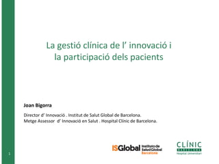 1
La gestió clínica de l’ innovació i
la participació dels pacients
Joan Bigorra
Director d’ Innovació . Institut de Salut Global de Barcelona.
Metge Assessor d’ Innovació en Salut . Hospital Clínic de Barcelona.
 