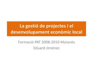 La gestió de projectes i el 
desenvolupament econòmic local
   Formació PAT 2008‐2010 Moianès
           Eduard Jiménez
 