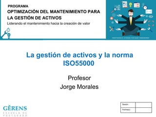 OPTIMIZACIÓN DEL MANTENIMIENTO PARA
LA GESTIÓN DE ACTIVOS
PROGRAMA
Liderando el mantenimiento hacia la creación de valor
La gestión de activos y la norma
ISO55000
Profesor
Jorge Morales
Sesión :
Fecha(s) :
 