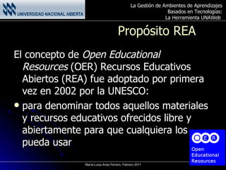 Propósito REA El concepto de  Open Educational Resources  (OER) Recursos Educativos Abiertos (REA) fue adoptado por primera vez en 2002 por la UNESCO: para denominar todos aquellos materiales y recursos educativos ofrecidos libre y abiertamente para que cualquiera los pueda usar  