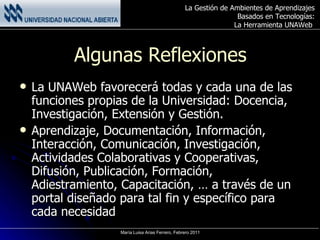 Algunas Reflexiones La UNAWeb favorecerá todas y cada una de las funciones propias de la Universidad: Docencia, Investigación, Extensión y Gestión. Aprendizaje ,  Documentación, Información, Interacción, Comunicación, Investigación, Actividades Colaborativas y Cooperativas, Difusión, Publicación, Formación, Adiestramiento, Capacitación, … a través de un portal diseñado para tal fin y específico para cada necesidad 