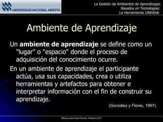 Ambiente de Aprendizaje Un  ambiente de aprendizaje  se define como un "lugar" o "espacio" donde el proceso de adquisición del conocimiento ocurre. En un ambiente de aprendizaje el participante actúa, usa sus capacidades, crea o utiliza herramientas y artefactos para obtener e interpretar información con el fin de construir su aprendizaje. (González y Flores, 1997). 