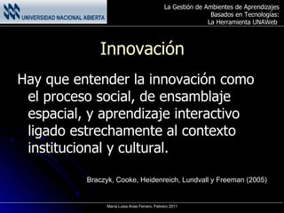 Innovación Hay que entender la innovación como el proceso social, de ensamblaje espacial, y aprendizaje interactivo ligado estrechamente al contexto institucional y cultural. Braczyk, Cooke, Heidenreich, Lundvall y Freeman (2005) 