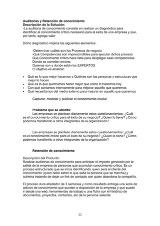 Auditorias y Retención de conocimiento
Descripción de la Solución:
-La auditoría de conocimiento consiste en realizar un diagnóstico para
identificar el conocimiento crítico necesario para el éxito de una empresa y que,
por tanto, agrega valor

Dicho diagnóstico implica los siguientes elementos:

       -Determinar cuáles son los Procesos de negocio
       -Qué Competencias son imprescindibles para ejecutar dichos proceso
       Qué Conocimiento crítico hace falta para desplegar esas competencias
       Donde se cometen errores
       Quienes son y donde están los EXPERTOS
       El objetivo es analizar:

•   Qué es lo que mejor hacemos y Quiénes son las personas y estructuras que
    mejor lo hacen
•   Qué es lo que querríamos hacer mejor que como lo hacemos hoy
•   Con qué contamos internamente para mejorar aquello que queremos
•   Qué necesitamos del medio externo para mejorar en aquello que queremos

       Capturar, modelar y publicar el conocimiento crucial


       Problema que se aborda:
       Las empresas se plantean diariamente estos cuestionamientos: ¿Cuál
es el conocimiento crítico para el éxito de su negocio? ¿Quien lo tiene? ¿Cómo
podemos transferirlo a otros integrantes de la organización?


       Las empresas se plantean diariamente estos cuestionamientos: ¿Cuál
es el conocimiento crítico para el éxito de su negocio? ¿Quien lo tiene? ¿Cómo
podemos transferirlo a otros integrantes de la organización?


       Retención de conocimiento

Descripción del Producto:
Realizar auditorias de conocimiento para anticipar el impacto generado por la
salida de la empresa de personas que acumulan conocimiento crítico. Es un
proceso estructurado que se inicia identificando quien será el cliente del
conocimiento (quien debe saber lo que sabe la persona que se marcha) y
culmina tratando de dejar un link de contacto con quien abandona la compañía.

El proceso dura alrededor de 3 semanas y como resultado entrega una serie de
activos de conocimiento que quedan a disposición de la empresa y que puede
ir desde una web, herramientas de trabajo o una ficha con el histórico de
documentos, proyectos, contactos, etc de la persona saliente:




                                       22
 