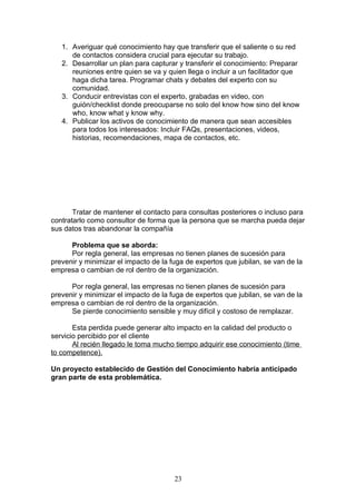 1. Averiguar qué conocimiento hay que transferir que el saliente o su red
      de contactos considera crucial para ejecutar su trabajo.
   2. Desarrollar un plan para capturar y transferir el conocimiento: Preparar
      reuniones entre quien se va y quien llega o incluir a un facilitador que
      haga dicha tarea. Programar chats y debates del experto con su
      comunidad.
   3. Conducir entrevistas con el experto, grabadas en video, con
      guión/checklist donde preocuparse no solo del know how sino del know
      who, know what y know why.
   4. Publicar los activos de conocimiento de manera que sean accesibles
      para todos los interesados: Incluir FAQs, presentaciones, videos,
      historias, recomendaciones, mapa de contactos, etc.




       Tratar de mantener el contacto para consultas posteriores o incluso para
contratarlo como consultor de forma que la persona que se marcha pueda dejar
sus datos tras abandonar la compañía

      Problema que se aborda:
      Por regla general, las empresas no tienen planes de sucesión para
prevenir y minimizar el impacto de la fuga de expertos que jubilan, se van de la
empresa o cambian de rol dentro de la organización.

      Por regla general, las empresas no tienen planes de sucesión para
prevenir y minimizar el impacto de la fuga de expertos que jubilan, se van de la
empresa o cambian de rol dentro de la organización.
      Se pierde conocimiento sensible y muy difícil y costoso de remplazar.

       Esta perdida puede generar alto impacto en la calidad del producto o
servicio percibido por el cliente
       Al recién llegado le toma mucho tiempo adquirir ese conocimiento (time
to competence).

Un proyecto establecido de Gestión del Conocimiento habría anticipado
gran parte de esta problemática.




                                       23
 