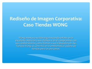 Rediseño de Imagen Corporativa:
      Caso Tiendas WONG

     Wong mantuvo su liderazgo haciendo énfasis en la
  excelente atención a sus clientes y en el compromiso con
  sus colaboradores (como llaman a sus trabajadores). Así,
  Tiendas Wong se convirtió en la emblemática cadena de
                tiendas para los peruanos.
 