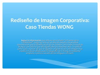 Rediseño de Imagen Corporativa:
      Caso Tiendas WONG

      Según la información que obtuve en la Charla “la Fuente de la
      Creatividad”, luego de más de un año de estudio, las pruebas
  demostraron que la identificación de los clientes con la marca visual de
   Wong y con todo lo que ello significaba era bastante alta. Lo sentían
  como suyo. A pesar de que el logotipo original no era una imagen muy
    creativa ni desarrollada pues la tipografía de E.Wong era bastante
           simplona y parecía sacada de los antiguos Letrasett.
 