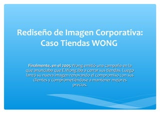 Rediseño de Imagen Corporativa:
      Caso Tiendas WONG

    Finalmente, en el 2005 Wong emitió una campaña en la
  que anunciaba que E.Wong iba a cerrar sus tiendas. Luego
  lanzó su nueva imagen renovando el compromiso con sus
       clientes y comprometiéndose a mantener mejores
                           precios.
 