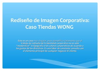 Rediseño de Imagen Corporativa:
      Caso Tiendas WONG

    Este es un caso muy singular, pues ejemplifica claramente que el
       trabajo de rediseño de la identidad corporativa no es solo
  “modernizar” la tipografía o los colores corporativos de acuerdo a
  los gustos de los directivos. Es una labor de constante consulta con
         el elemento principal de cualquier negocio: El cliente.
 