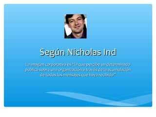 Según Nicholas Ind
La imagen corporativa es “la que percibe un determinado
publico sobre una organización a través de la acumulación
        de todos los mensajes que haya recibido”
 