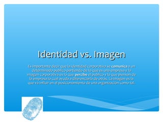 Identidad vs. Imagen
 Es importante decir que la identidad corporativa se comunica a un
    determinado publico partiendo de lo que es una empresa y la
imagen corporativa es lo que percibe el publico y lo que piensan de
  la empresa lo cual ayuda a diferenciarla de otras. La imagen es la
 que va influir en el posicionamiento de una organización como tal.
 