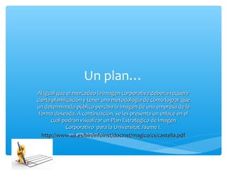 Un plan…
Al igual que el mercadeo la imagen corporativa debería requerir
cierta planificación y tener una metodología de cómo lograr que
un determinado público perciba la imagen de una empresa de la
 forma deseada. A continuación, se les presenta un enlace en el
      cual podrán visualizar un Plan Estratégico de Imagen
             Corporativo para la Universitat Jaume I.
  http://www.uji.es/bin/infoinst/docinst/magico/cs/castella.pdf
 