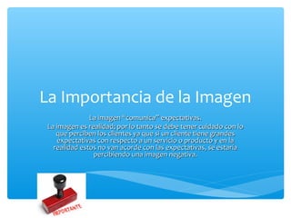 La Importancia de la Imagen
               La imagen “comunica” expectativas.
 La imagen es realidad; por lo tanto se debe tener cuidado con lo
    que perciben los clientes ya que si un cliente tiene grandes
    expectativas con respecto a un servicio o producto y en la
   realidad estos no van acorde con las expectativas, se estaría
                percibiendo una imagen negativa.
 