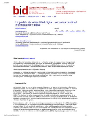 12/10/2016 La gestión de la identidad digital: una nueva habilidad informacional y digital
http://bid.ub.edu/24/giones2.htm 1/14
Opcions
Imprimir Recomanar Citació Estadístiques Metadades Similars
   textos universitaris de
biblioteconomia i documentació
número 24
juny de 2010
ISSN  1575­5886
DL   B­19. 675­1998
DO I:  10. 1344/ 105. 000001545
Facultat de Biblioteconomia i Documentació 
Universitat de Barcelona
inici   •   presentació   •   instruccions autors   •   arxiu   •   cerca   •   blok
 
     
La gestión de la identidad digital: una nueva habilidad
informacional y digital
[Versió catalana]
AINA GIONES­VALLS
Serveis a la Recerca de la Biblioteca Rector Gabriel Ferraté
Servei de Biblioteques i Documentació de la Universitat Politècnica de Catalunya
aina.giones@upc.edu
MARTA SERRAT­BRUSTENGA
Serveis a la Recerca de la Biblioteca de l'Escola Tècnica Superior d'Arquitectura de Barcelona
Servei de Biblioteques i Documentació de la Universitat Politècnica de Catalunya
marta.serrat@upc.edu
El elemento más importante no es la tecnología sino las relaciones humanas.
Howard Rheingold
Resumen [Abstract] [Resum]
Objetivo. Describir la identidad digital en la red y señalar las ventajas de una presencia en línea gestionada
eficazmente, así como las principales dificultades de una identidad no homogénea. Al mismo tiempo, se
pretende situar la gestión de la identidad digital como una nueva habilidad fundamental en el marco de las
habilidades informacionales y digitales aportando ejemplos reales de identidades personales en Internet.
Metodología. Análisis de casos y bibliografía existente.
Resultados. La visibilidad, la reputación y la privacidad en Internet se convierten en aspectos clave para la
gestión eficaz de una identidad digital. La habilidad de gestionar la identidad virtual no es algo instrumental
sino que está relacionada con un aprendizaje a lo largo de la vida y una inmersión en la cultura digital
necesaria para el ciudadano que vive en la sociedad red.
1 Introducción
La identidad digital se trata en la literatura científica dentro de la área de la cibercultura. De hecho,
diversos autores la han vinculada en la encriptación de datos, la privacidad, la seguridad en Internet
(Camenisch, 2009) y el phising  (Kirda y Kruegel, 2006). Cabe decir que también hay autores que
han tratado la identidad digital en el contexto empresarial y la han relacionado con intranets
corporativas y aplicaciones de la web social en las empresas (Aced et al., 2009a; Bancal et al.,
2009). Por otra lado, en la literatura académica se refleja el interés sobre las características de la
comunicación mediante ordenador (CMC) que imprimen nuevas pautas de desarrollo de identidades
digitales (Campbell, 2005), así como los comportamientos en línea de niños, adolescentes, colectivos
étnicos o diferencias de género.
Las aportaciones sobre este tema, sin embargo, no se centran en el conjunto de habilidades digitales
e informacionales que se han revelado como fundamentales en los últimos años y que son el objeto
de este trabajo. En este sentido, la relación entre estas habilidades y las actividades sociales,
culturales y académicas, cada vez más variadas en la red, constituyen un nuevo tema de estudio que
todavía no se ha tratado suficientemente en la literatura científica, así como la construcción de la
identidad en la red en entornos no anónimos (Zhao et al., 2008). Algunos trabajos que sí han tratado
 