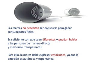 Las marcas no necesitan ser exclusivas para ganar
consumidores fieles.
Es suficiente con que sean diferentes y puedan hablar
a las personas de manera directa
y mostrarse transparentes.
Para ello, la marca debe expresar emociones, ya que la
emoción es auténtica y espontánea.
 