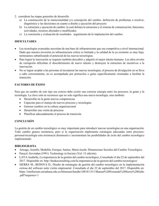 2. considerar las etapas generales de desarrollo
a) La construcción de la intencionalidad y/o concepción del cambio: definición de problemas a resolver,
diagnóstico y las decisiones en cuanto a diseño y ejecución del proyecto
b) La estructura y ejecución de cambio: la cual delinea la estructura y el sistema de comunicación, funciones,
actividades, recursos afectados o modificados
c) La conclusión y evaluación de resultados: seguimiento de la implantación del cambio.
DIFICULTADES
 Las tecnologías avanzadas necesitan de una base de infraestructura que sea competitiva a nivel internacional.
Dado que nuestra inversión en infraestructura crítica es limitada y la calidad de la ya existente es muy baja,
terminamos subutilizando el potencial de las nuevas tecnologías.
 Para lograr la innovación se requiere también descubrir y adquirir el mejor talento humano. Los altos niveles
de corrupción dificultan el descubrimiento de nuevo talento y destruyen la estructura de incentivos a la
innovación.
 No se lograr acoplar a las personas al incorporar las nuevas tecnologías, el proceso de divulgación no se lleva
a cabo correctamente, no es acompañado por protocolos o guías específicamente orientadas a facilitar la
transición.
FACTORES DE ÉXITO
Para que un cambio de este tipo sea exitoso debe existir una correcta sinergia entre los procesos, la gente y la
tecnología. La clave está en reconocer que no solo significa una nueva tecnología, sino también:
 Desarrollar en la gente nuevas competencias
 Capacitar para el manejo de nuevos procesos y tecnologías
 Generar cambios en la cultura organizacional
 Desarrollar una visión de procesos
 Planificar adecuadamente el proceso de transición
CONCLUSIÓN
La gestión de un cambio tecnológico es muy importante para introducir nuevas tecnologías en una organización.
Todo cambio genera resistencia, pero si la organización implementa estrategias adecuadas entre procesos-
personal-tecnología esta resistencia disminuirá e incrementará las posibilidades de éxito del cambio tecnológico
implementado.
BIBLIOGRAFIA
 Arteaga, Arnulfo; Medellín, Enrique; Santos, María Josefa. Dimensiones Sociales del Cambio Tecnológico.
 Parayil, Govindan (1991). Technology in Society (Vol. 13 edición).
 LAYA Anabella, La importancia de la gestión del cambio tecnológico, Consultado el día 22 de septiembre del
2017. Disponible en: http://henkaconsulting.com/la-importancia-de-la-gestion-del-cambio-tecnologico/
 SIERRA M., BEDOYA D., Diseño de estrategias de gestión del cambio tecnológico en la implementación
exitosa del software suite visión empresarial. Consultado el día 22 de septiembre del 2017. Disponible en:
https://intellectum.unisabana.edu.co/bitstream/handle/10818/1311/Manuel%20Fernando%20Sierra%20Gallo
.pdf?sequence=1
 