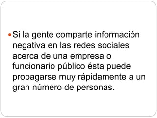 Si la gente comparte información
negativa en las redes sociales
acerca de una empresa o
funcionario público ésta puede
propagarse muy rápidamente a un
gran número de personas.
 
