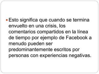  Esto significa que cuando se termina
envuelto en una crisis, los
comentarios compartidos en la línea
de tiempo por ejemplo de Facebook a
menudo pueden ser
predominantemente escritos por
personas con experiencias negativas.
 