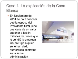 Caso 1. La explicación de la Casa
Blanca
 En Noviembre de
2014 se da a conocer
que la esposa del
Presidente EPN tiene
una casa de un valor
superior a los 54
millones de pesos que
le vendió la empresa
Grupo Higa a quien
se le han dado
numerosos contratos
en la actual
administración
 