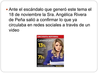  Ante el escándalo que generó este tema el
18 de noviembre la Sra. Angélica Rivera
de Peña salió a confirmar lo que ya
circulaba en redes sociales a través de un
video
 