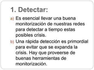 1. Detectar:
a) Es esencial llevar una buena
monitorización de nuestras redes
para detectar a tiempo estas
posibles crisis.
b) Una rápida detección es primordial
para evitar que se expanda la
crisis. Hay que proveerse de
buenas herramientas de
monitorización.
 