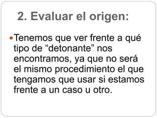2. Evaluar el origen:
Tenemos que ver frente a qué
tipo de “detonante” nos
encontramos, ya que no será
el mismo procedimiento el que
tengamos que usar si estamos
frente a un caso u otro.
 