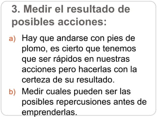 3. Medir el resultado de
posibles acciones:
a) Hay que andarse con pies de
plomo, es cierto que tenemos
que ser rápidos en nuestras
acciones pero hacerlas con la
certeza de su resultado.
b) Medir cuales pueden ser las
posibles repercusiones antes de
emprenderlas.
 