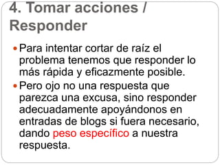 4. Tomar acciones /
Responder
 Para intentar cortar de raíz el
problema tenemos que responder lo
más rápida y eficazmente posible.
 Pero ojo no una respuesta que
parezca una excusa, sino responder
adecuadamente apoyándonos en
entradas de blogs si fuera necesario,
dando peso específico a nuestra
respuesta.
 