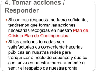 4. Tomar acciones /
Responder
 Si con esa respuesta no fuera suficiente,
tendremos que tomar las acciones
necesarias recogidas en nuestro Plan de
Crisis o Plan de Contingencias.
 Si las acciones tomadas son
satisfactorias es conveniente hacerlas
públicas en nuestras redes para
tranquilizar al resto de usuarios y que su
confianza en nuestra marca aumente al
sentir el respaldo de nuestra pronta
 