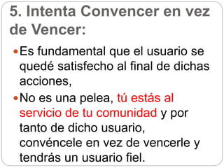 5. Intenta Convencer en vez
de Vencer:
Es fundamental que el usuario se
quedé satisfecho al final de dichas
acciones,
No es una pelea, tú estás al
servicio de tu comunidad y por
tanto de dicho usuario,
convéncele en vez de vencerle y
tendrás un usuario fiel.
 