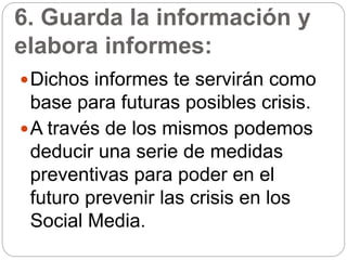 6. Guarda la información y
elabora informes:
Dichos informes te servirán como
base para futuras posibles crisis.
A través de los mismos podemos
deducir una serie de medidas
preventivas para poder en el
futuro prevenir las crisis en los
Social Media.
 