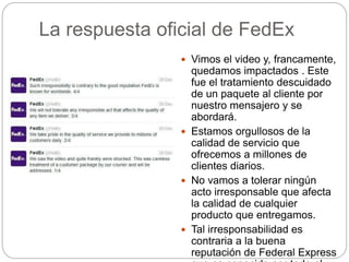La respuesta oficial de FedEx
 Vimos el video y, francamente,
quedamos impactados . Este
fue el tratamiento descuidado
de un paquete al cliente por
nuestro mensajero y se
abordará.
 Estamos orgullosos de la
calidad de servicio que
ofrecemos a millones de
clientes diarios.
 No vamos a tolerar ningún
acto irresponsable que afecta
la calidad de cualquier
producto que entregamos.
 Tal irresponsabilidad es
contraria a la buena
reputación de Federal Express
 