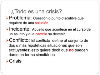 ¿Todo es una crisis?
Problema: Cuestión o punto discutible que
requiere de una solución
Incidente: Aquello que acontece en el curso de
un asunto y que cambia su devenir.
Conflicto: El conflicto define al conjunto de
dos o más hipotéticas situaciones que son
excluyentes: esto quiere decir que no pueden
darse en forma simultánea
Crisis
 