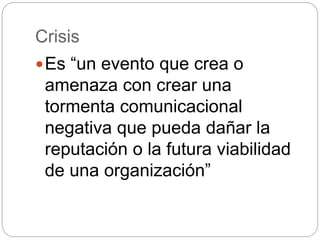Crisis
Es “un evento que crea o
amenaza con crear una
tormenta comunicacional
negativa que pueda dañar la
reputación o la futura viabilidad
de una organización”
 