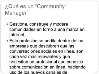 ¿Qué es un “Community
Manager”
 Gestiona, construye y modera
comunidades en torno a una marca en
Internet.
 Esta profesión se perfila dentro de las
empresas que descubren que las
conversaciones sociales en línea, son
cada vez más relevantes y que
necesitan un profesional que conozca
sobre comunicación en línea, haciendo
uso de los nuevos canales de
 