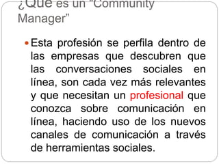 ¿Qué es un “Community
Manager”
 Esta profesión se perfila dentro de
las empresas que descubren que
las conversaciones sociales en
línea, son cada vez más relevantes
y que necesitan un profesional que
conozca sobre comunicación en
línea, haciendo uso de los nuevos
canales de comunicación a través
de herramientas sociales.
 