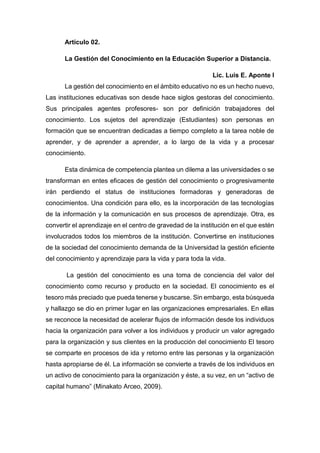 Artículo 02.
La Gestión del Conocimiento en la Educación Superior a Distancia.
Lic. Luis E. Aponte I
La gestión del conocimiento en el ámbito educativo no es un hecho nuevo,
Las instituciones educativas son desde hace siglos gestoras del conocimiento.
Sus principales agentes profesores- son por definición trabajadores del
conocimiento. Los sujetos del aprendizaje (Estudiantes) son personas en
formación que se encuentran dedicadas a tiempo completo a la tarea noble de
aprender, y de aprender a aprender, a lo largo de la vida y a procesar
conocimiento.
Esta dinámica de competencia plantea un dilema a las universidades o se
transforman en entes eficaces de gestión del conocimiento o progresivamente
irán perdiendo el status de instituciones formadoras y generadoras de
conocimientos. Una condición para ello, es la incorporación de las tecnologías
de la información y la comunicación en sus procesos de aprendizaje. Otra, es
convertir el aprendizaje en el centro de gravedad de la institución en el que estén
involucrados todos los miembros de la institución. Convertirse en instituciones
de la sociedad del conocimiento demanda de la Universidad la gestión eficiente
del conocimiento y aprendizaje para la vida y para toda la vida.
La gestión del conocimiento es una toma de conciencia del valor del
conocimiento como recurso y producto en la sociedad. El conocimiento es el
tesoro más preciado que pueda tenerse y buscarse. Sin embargo, esta búsqueda
y hallazgo se dio en primer lugar en las organizaciones empresariales. En ellas
se reconoce la necesidad de acelerar flujos de información desde los individuos
hacia la organización para volver a los individuos y producir un valor agregado
para la organización y sus clientes en la producción del conocimiento El tesoro
se comparte en procesos de ida y retorno entre las personas y la organización
hasta apropiarse de él. La información se convierte a través de los individuos en
un activo de conocimiento para la organización y éste, a su vez, en un “activo de
capital humano” (Minakato Arceo, 2009).
 