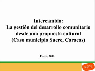 Intercambio:
La gestión del desarrollo comunitario
    desde una propuesta cultural
  (Caso municipio Sucre, Caracas)

              Enero, 2012
 