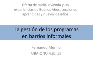 La gestión de los programas
en barrios informales
Oferta de suelo, vivienda y las
experiencias de Buenos Aires: Lecciones
aprendidas y nuevos desafíos
Fernando Murillo
UBA-ONU Hábitat
 