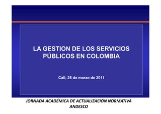LA GESTION DE LOS SERVICIOS
     PÚBLICOS EN COLOMBIA


             Cali, 25 de marzo de 2011




JORNADA ACADÉMICA DE ACTUALIZACIÓN NORMATIVA
                  ANDESCO
 