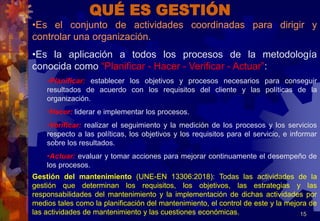15
QUÉ ES GESTIÓN
•Es el conjunto de actividades coordinadas para dirigir y
controlar una organización.
•Es la aplicación a todos los procesos de la metodología
conocida como “Planificar - Hacer - Verificar - Actuar”:
•Planificar: establecer los objetivos y procesos necesarios para conseguir
resultados de acuerdo con los requisitos del cliente y las políticas de la
organización.
•Hacer: liderar e implementar los procesos.
•Verificar: realizar el seguimiento y la medición de los procesos y los servicios
respecto a las políticas, los objetivos y los requisitos para el servicio, e informar
sobre los resultados.
•Actuar: evaluar y tomar acciones para mejorar continuamente el desempeño de
los procesos.
Gestión del mantenimiento (UNE-EN 13306:2018): Todas las actividades de la
gestión que determinan los requisitos, los objetivos, las estrategias y las
responsabilidades del mantenimiento y la implementación de dichas actividades por
medios tales como la planificación del mantenimiento, el control de este y la mejora de
las actividades de mantenimiento y las cuestiones económicas.
 