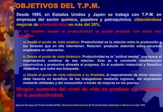 OBJETIVOS DEL T.P.M.
Desde 1995, en Estados Unidos y Japón se trabaja con T.P.M. en
empresas del sector químico, papelero y petroquímico, obteniéndose
mejoras de productividad en más del 30%.
En un sentido amplio la productividad se puede precisar con estos tres
enfoques:
a) Desde el punto de vista estático: Productividad es la relación entre la producción y
los factores que en ella intervienen. Relación: producto obtenido sobre recursos
empleados en obtenerlos.
b) Desde el punto de vista dinámico: Productividad es la “actitud mental” que busca el
mejoramiento continuo de esa relación. Esto es la constante insatisfacción
constructiva y productiva alineada al progreso. Es el sustento intelectual y filosófico
verdadero que nutre esa búsqueda.
c) Desde el punto de vista referente a su finalidad, el mejoramiento de dicha relación
debe hacerse en beneficio de los trabajadores mediante ingresos, del empresario
mediante utilidades y del consumidor a través de mejoras en los precios.
Ningún aumento del nivel de vida se produce sin aumento
de la productividad.
Agencia Europea de Productividad (EPA): Seminario Internacional de Productividad celebrado en Roma en el año 1952
 